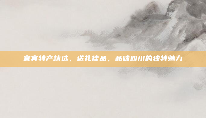 宜宾特产精选，送礼佳品，品味四川的独特魅力