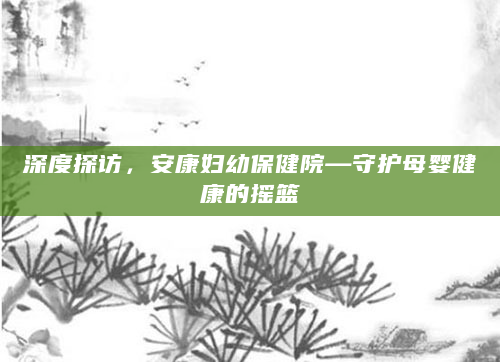 深度探访，安康妇幼保健院—守护母婴健康的摇篮
