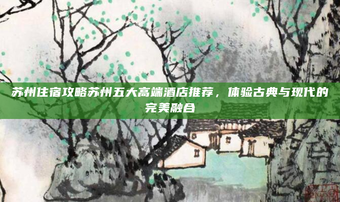 苏州住宿攻略苏州五大高端酒店推荐，体验古典与现代的完美融合