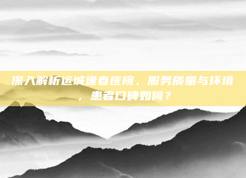 深入解析运城逢春医院，服务质量与环境，患者口碑如何？