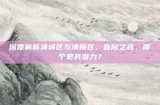 深度解析清城区与清新区，宜居之选，哪个更具潜力？