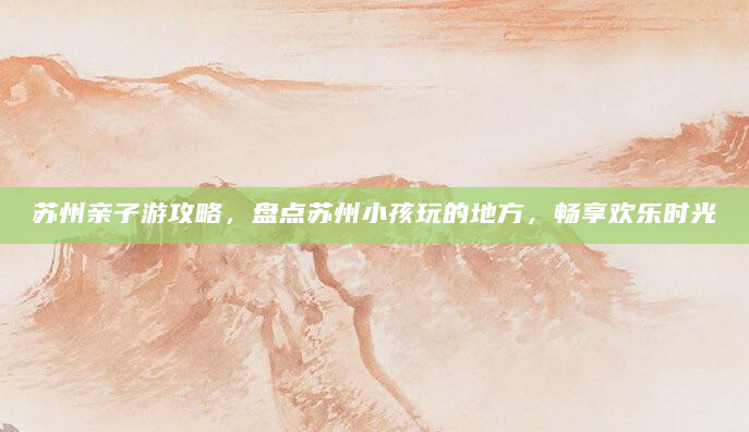 苏州亲子游攻略，盘点苏州小孩玩的地方，畅享欢乐时光