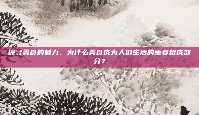 探寻美食的魅力，为什么美食成为人们生活的重要组成部分？
