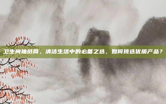 卫生间抽纸筒，清洁生活中的必备之选，如何挑选优质产品？