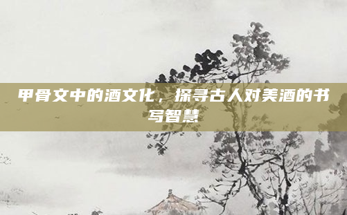 甲骨文中的酒文化，探寻古人对美酒的书写智慧
