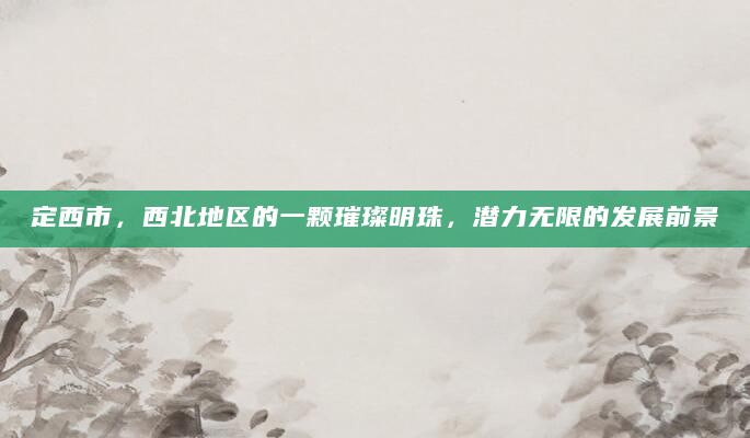 定西市，西北地区的一颗璀璨明珠，潜力无限的发展前景