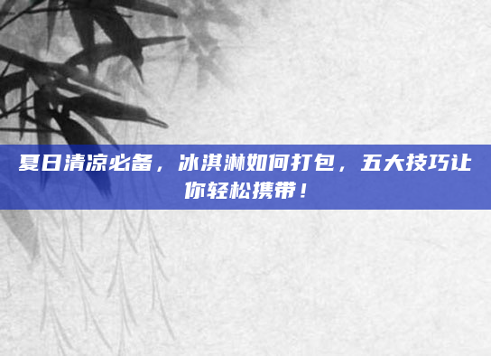 夏日清凉必备，冰淇淋如何打包，五大技巧让你轻松携带！