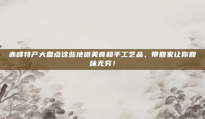赤峰特产大盘点这些地道美食和手工艺品，带回家让你回味无穷！