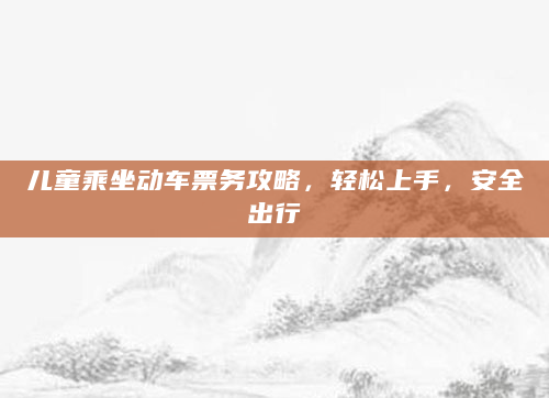 儿童乘坐动车票务攻略，轻松上手，安全出行