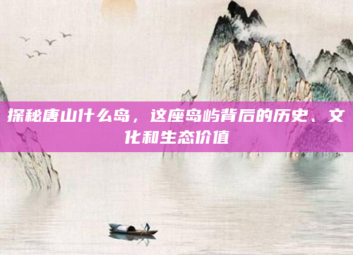 探秘唐山什么岛，这座岛屿背后的历史、文化和生态价值