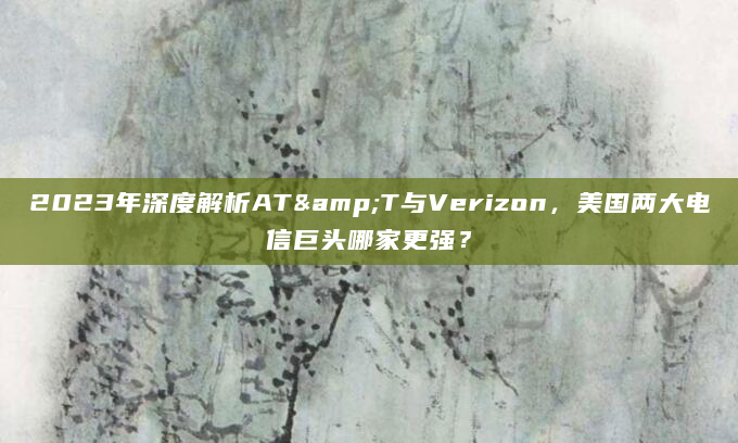 2023年深度解析AT&T与Verizon，美国两大电信巨头哪家更强？