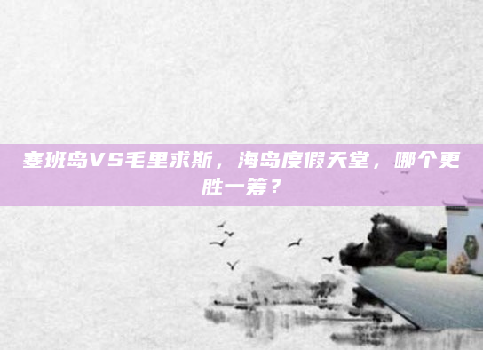 塞班岛VS毛里求斯，海岛度假天堂，哪个更胜一筹？
