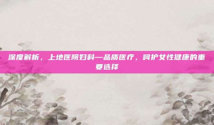 深度解析，上地医院妇科—品质医疗，呵护女性健康的重要选择