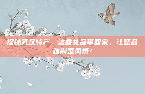 探秘武汉特产，这些礼品带回家，让您品味荆楚风情！