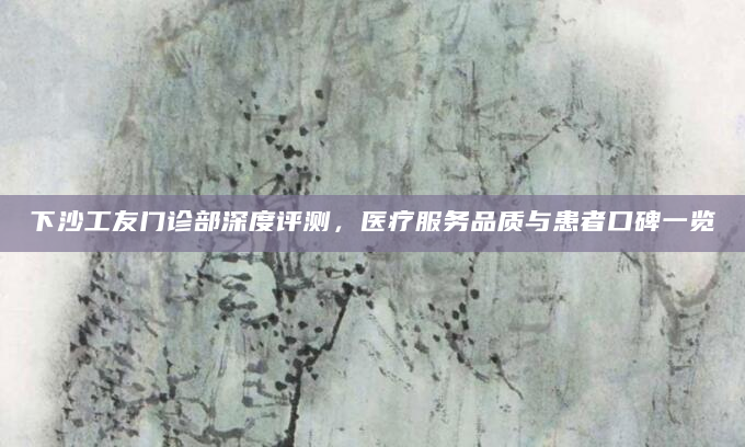 下沙工友门诊部深度评测，医疗服务品质与患者口碑一览