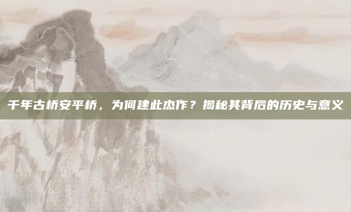 千年古桥安平桥，为何建此杰作？揭秘其背后的历史与意义