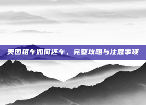 美国租车如何还车，完整攻略与注意事项