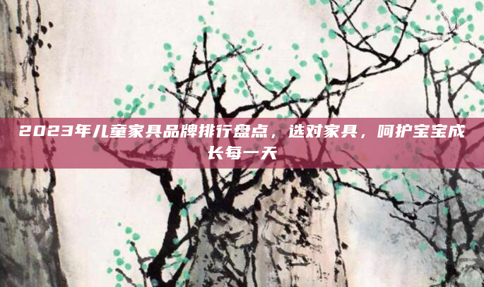 2023年儿童家具品牌排行盘点，选对家具，呵护宝宝成长每一天