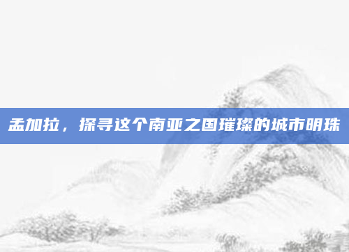 孟加拉，探寻这个南亚之国璀璨的城市明珠