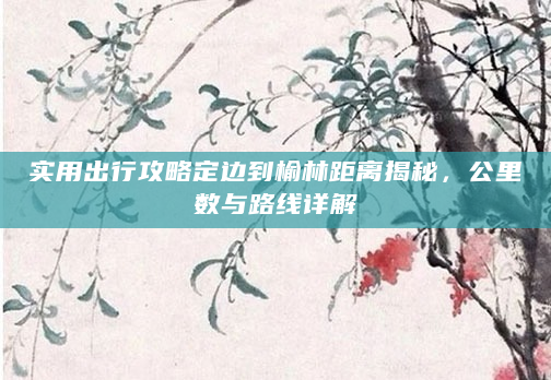 实用出行攻略定边到榆林距离揭秘，公里数与路线详解