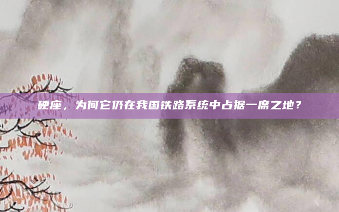 硬座，为何它仍在我国铁路系统中占据一席之地？