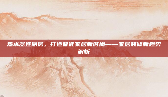 热水器连厨房，打造智能家居新时尚——家居装修新趋势解析