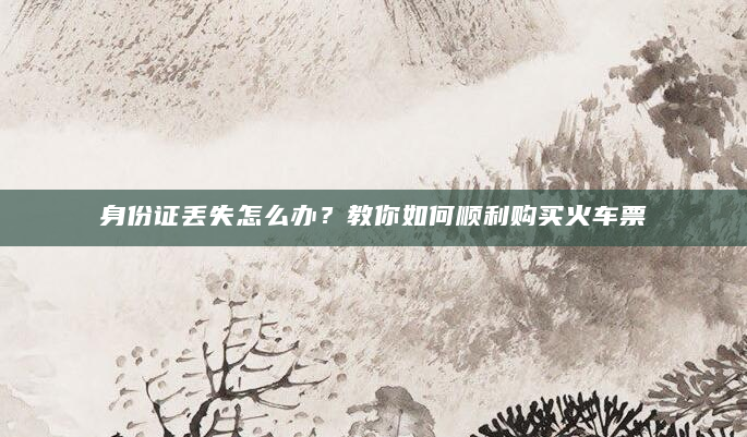 身份证丢失怎么办？教你如何顺利购买火车票