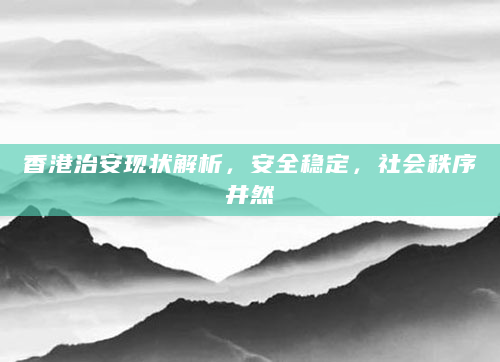 香港治安现状解析，安全稳定，社会秩序井然