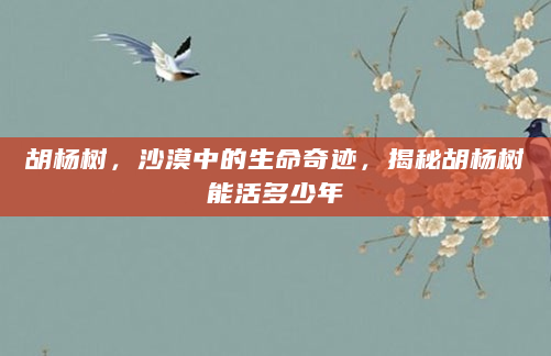 胡杨树，沙漠中的生命奇迹，揭秘胡杨树能活多少年