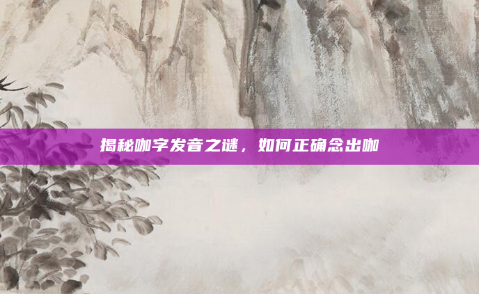 揭秘咖字发音之谜，如何正确念出咖