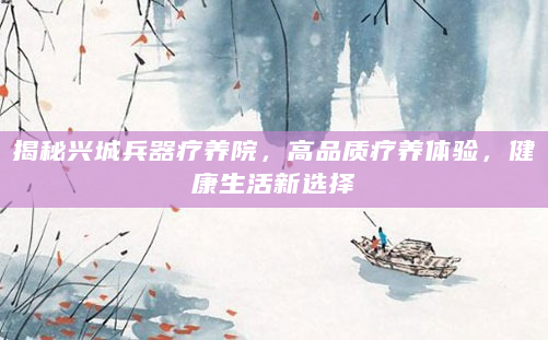 揭秘兴城兵器疗养院，高品质疗养体验，健康生活新选择