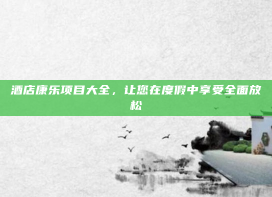 酒店康乐项目大全，让您在度假中享受全面放松