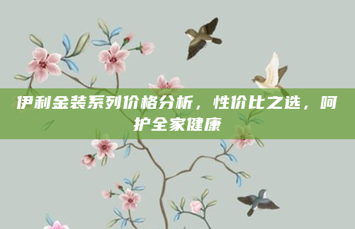 伊利金装系列价格分析，性价比之选，呵护全家健康