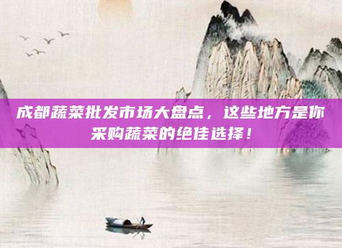 成都蔬菜批发市场大盘点，这些地方是你采购蔬菜的绝佳选择！