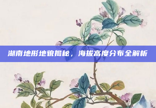 湖南地形地貌揭秘，海拔高度分布全解析