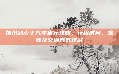 福州到南平汽车出行攻略，行程时间、路线及交通方式详解