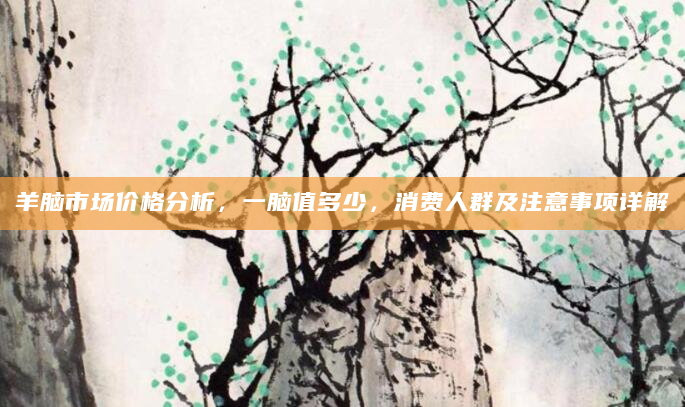 羊脑市场价格分析，一脑值多少，消费人群及注意事项详解