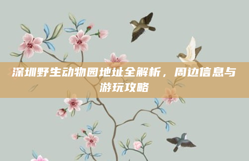 深圳野生动物园地址全解析，周边信息与游玩攻略