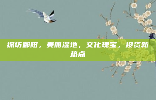 探访鄱阳，美丽湿地，文化瑰宝，投资新热点