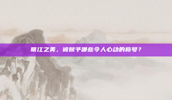 丽江之美，被赋予哪些令人心动的称号？