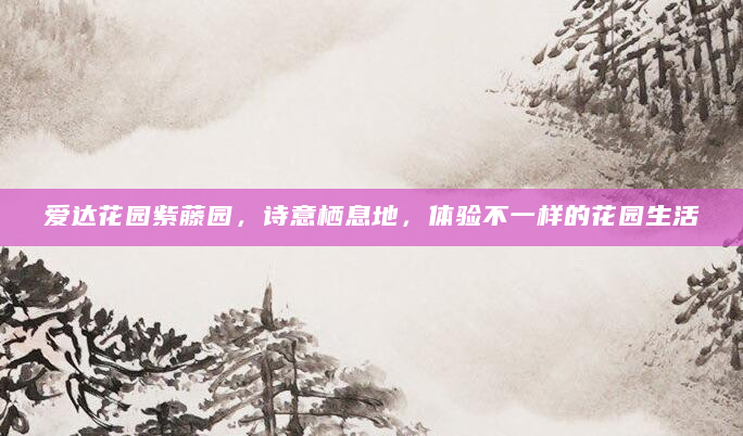 爱达花园紫藤园，诗意栖息地，体验不一样的花园生活