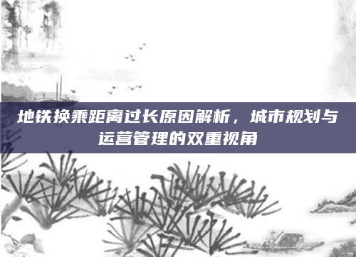 地铁换乘距离过长原因解析，城市规划与运营管理的双重视角
