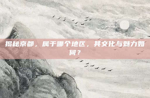 揭秘京都，属于哪个地区，其文化与魅力如何？