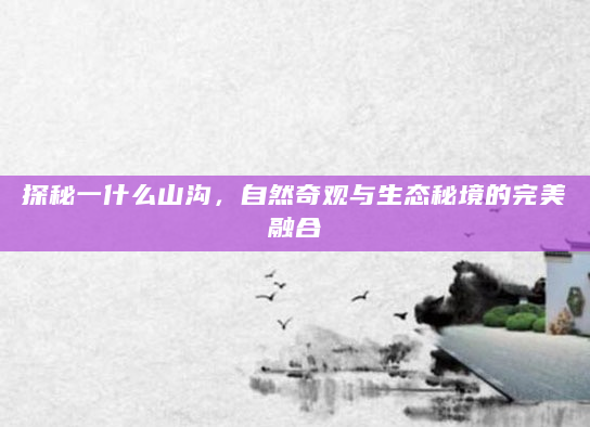 探秘一什么山沟，自然奇观与生态秘境的完美融合