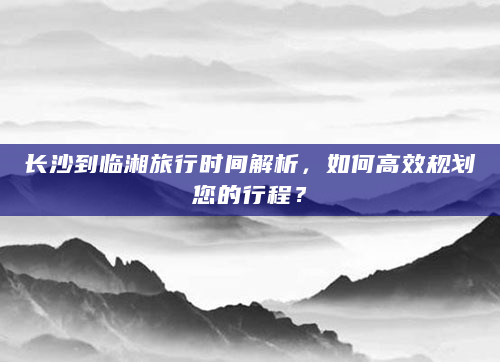 长沙到临湘旅行时间解析，如何高效规划您的行程？