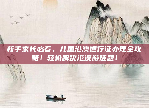 新手家长必看，儿童港澳通行证办理全攻略！轻松解决港澳游难题！