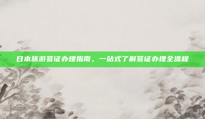 日本旅游签证办理指南，一站式了解签证办理全流程