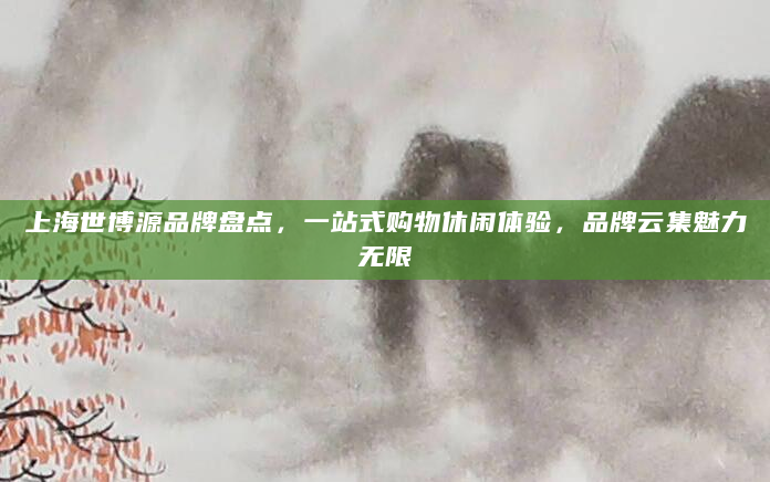 上海世博源品牌盘点，一站式购物休闲体验，品牌云集魅力无限