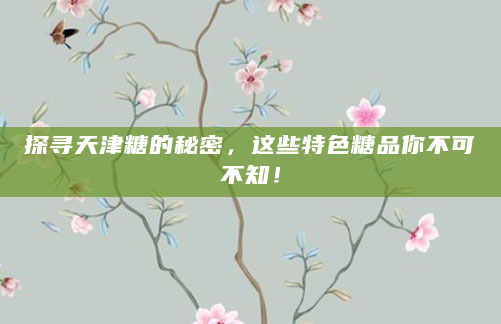 探寻天津糖的秘密，这些特色糖品你不可不知！