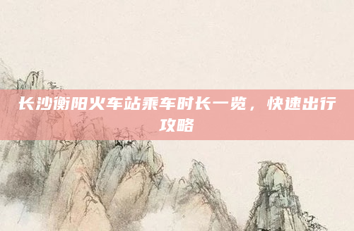 长沙衡阳火车站乘车时长一览，快速出行攻略